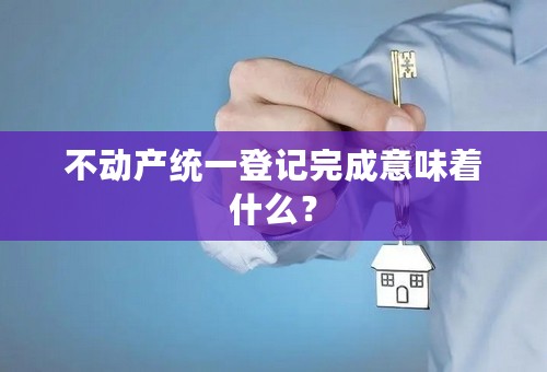 不动产统一登记完成意味着什么？