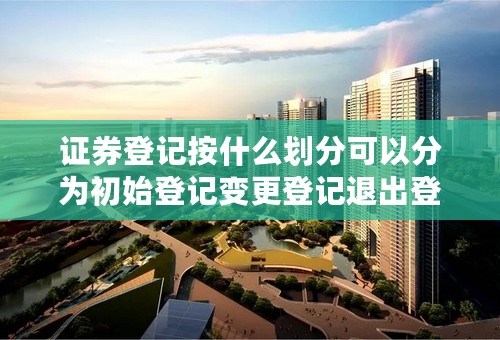 证券登记按什么划分可以分为初始登记变更登记退出登记等