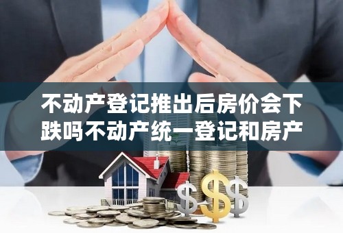 不动产登记推出后房价会下跌吗不动产统一登记和房产税有什么关系