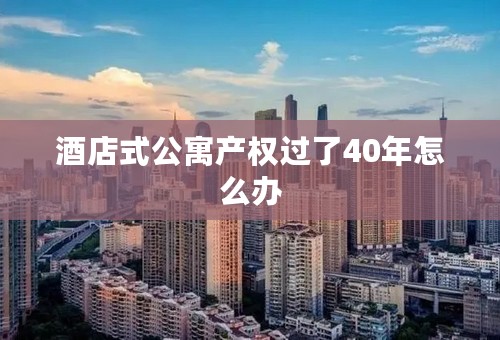 酒店式公寓产权过了40年怎么办