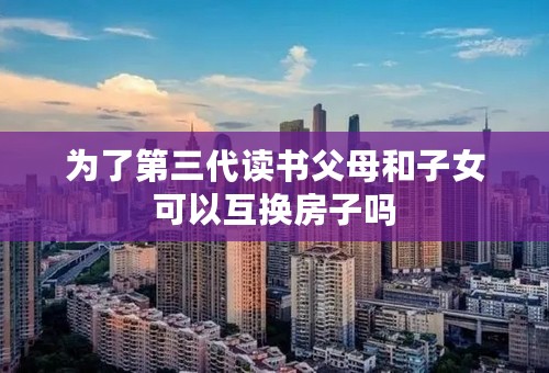 为了第三代读书父母和子女可以互换房子吗