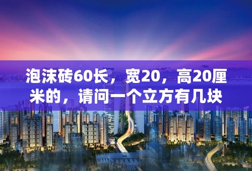 泡沫砖60长，宽20，高20厘米的，请问一个立方有几块？现在的做工单价是多少钱一个立方？