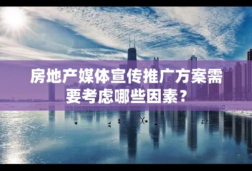 房地产媒体宣传推广方案需要考虑哪些因素？