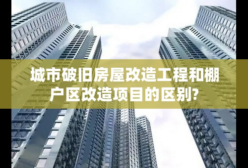 城市破旧房屋改造工程和棚户区改造项目的区别?