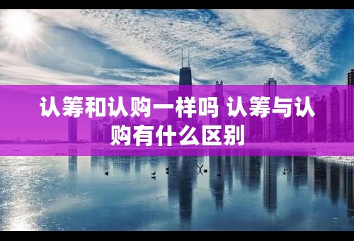 认筹和认购一样吗 认筹与认购有什么区别