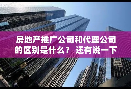 房地产推广公司和代理公司的区别是什么？ 还有说一下 景观设计 建筑设计 推广公司 开发公司 个个具