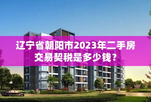 辽宁省朝阳市2023年二手房交易契税是多少钱？