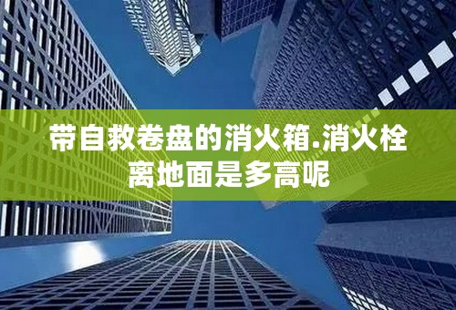 带自救卷盘的消火箱.消火栓离地面是多高呢