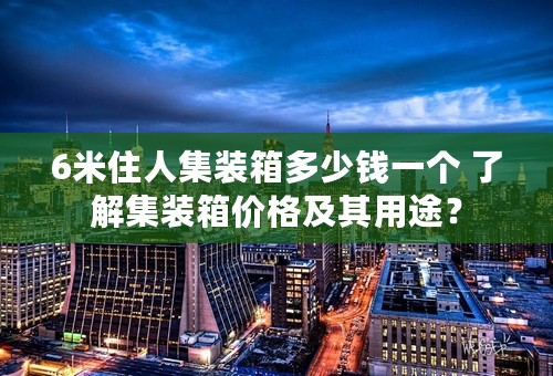 6米住人集装箱多少钱一个 了解集装箱价格及其用途？