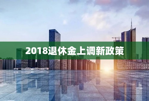 2018退休金上调新政策