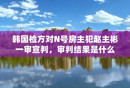 韩国检方对N号房主犯赵主彬一审宣判，审判结果是什么？