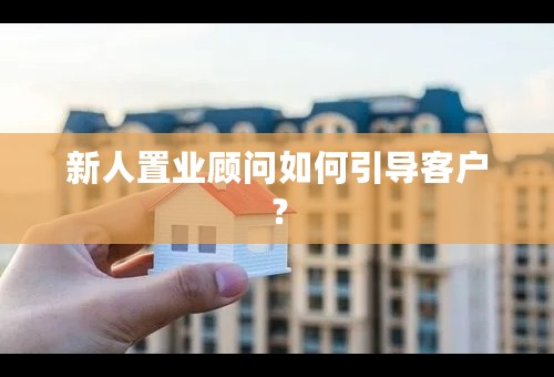 新人置业顾问如何引导客户？