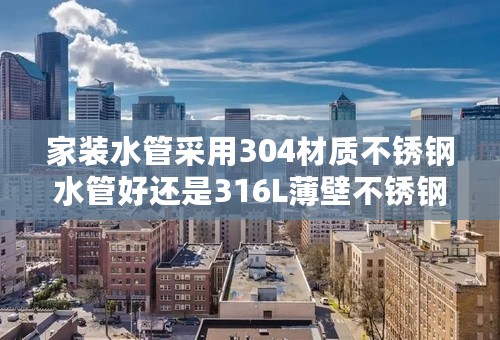 家装水管采用304材质不锈钢水管好还是316L薄壁不锈钢水管好？