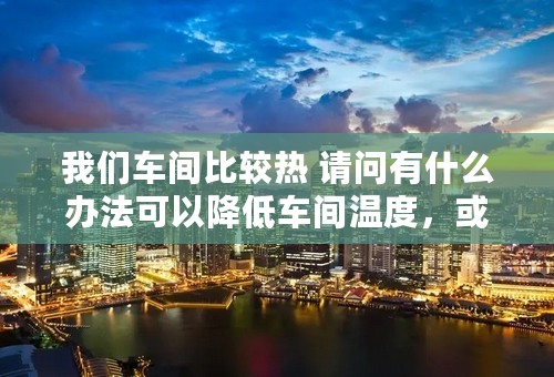 我们车间比较热 请问有什么办法可以降低车间温度，或者说，有什么办法可以直接将设备发热源进行处理 谢谢