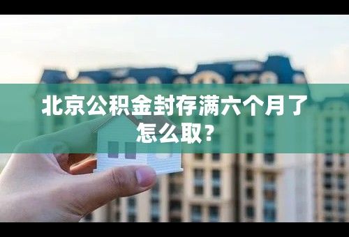 北京公积金封存满六个月了怎么取？