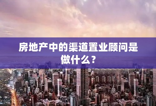 房地产中的渠道置业顾问是做什么？