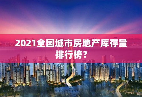 2021全国城市房地产库存量排行榜？