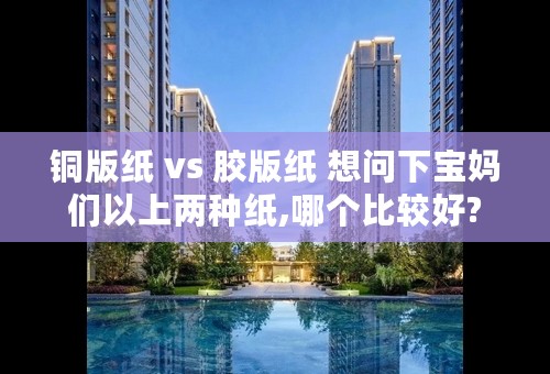 铜版纸 vs 胶版纸 想问下宝妈们以上两种纸,哪个比较好?