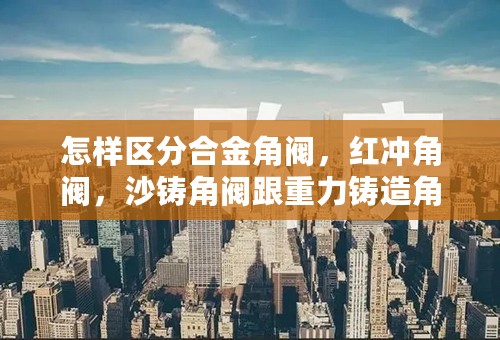 怎样区分合金角阀，红冲角阀，沙铸角阀跟重力铸造角阀