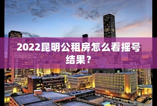 2022昆明公租房怎么看摇号结果？