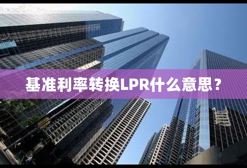 基准利率转换LPR什么意思？