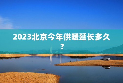 2023北京今年供暖延长多久？