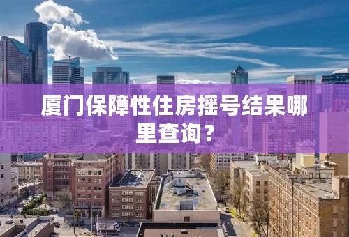 厦门保障性住房摇号结果哪里查询？