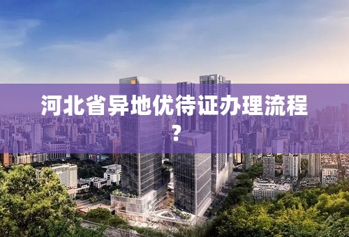 河北省异地优待证办理流程？