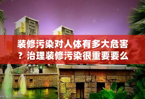 装修污染对人体有多大危害？治理装修污染很重要要么？