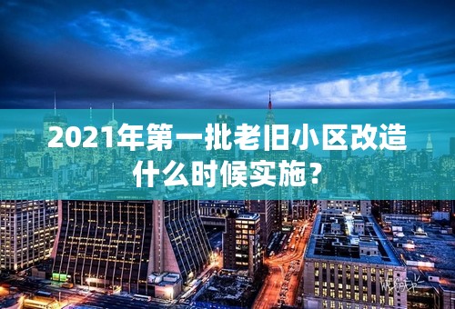 2021年第一批老旧小区改造什么时候实施？