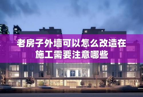 老房子外墙可以怎么改造在施工需要注意哪些