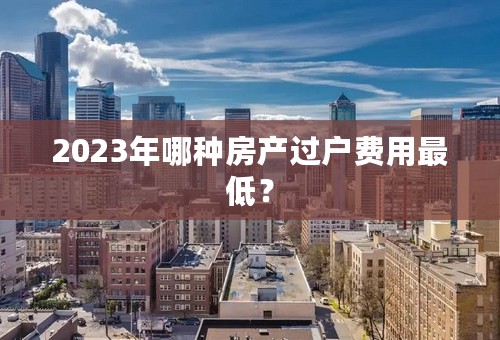 2023年哪种房产过户费用最低？