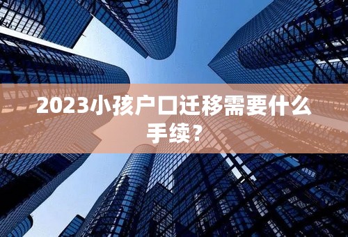 2023小孩户口迁移需要什么手续？