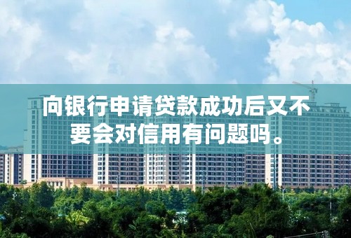 向银行申请贷款成功后又不要会对信用有问题吗。