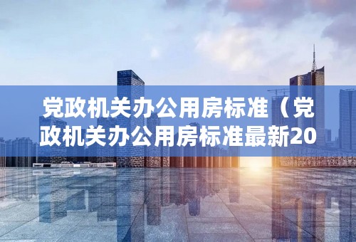 党政机关办公用房标准（党政机关办公用房标准最新2020）