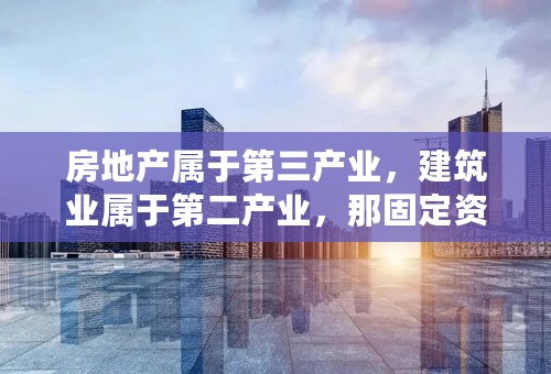 房地产属于第三产业，建筑业属于第二产业，那固定资产投资呢，是属于哪一产业，或者是别的？