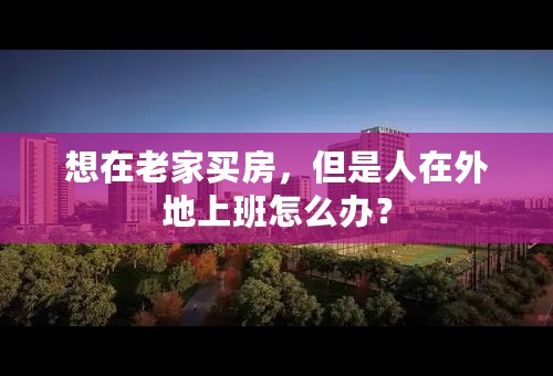 想在老家买房，但是人在外地上班怎么办？