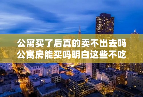 公寓买了后真的卖不出去吗公寓房能买吗明白这些不吃亏