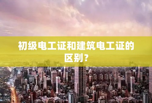 初级电工证和建筑电工证的区别？