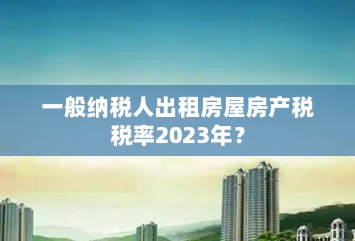 一般纳税人出租房屋房产税税率2023年？