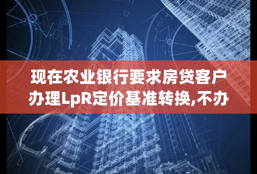 现在农业银行要求房贷客户办理LpR定价基准转换,不办理会有什么后果？