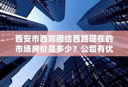 西安市西郊团结西路现在的市场房价是多少？公司有优惠,100平方15W左右.如何