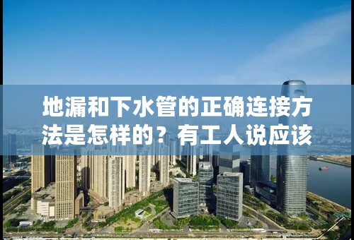 地漏和下水管的正确连接方法是怎样的？有工人说应该不接上，为的是让