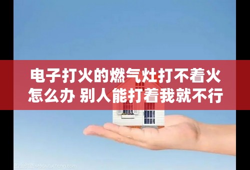 电子打火的燃气灶打不着火怎么办 别人能打着我就不行