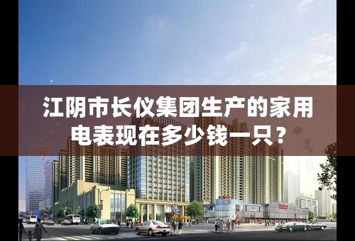 江阴市长仪集团生产的家用电表现在多少钱一只？