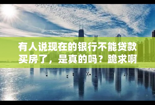 有人说现在的银行不能贷款买房了，是真的吗？跪求啊