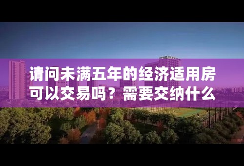 请问未满五年的经济适用房可以交易吗？需要交纳什么费用？