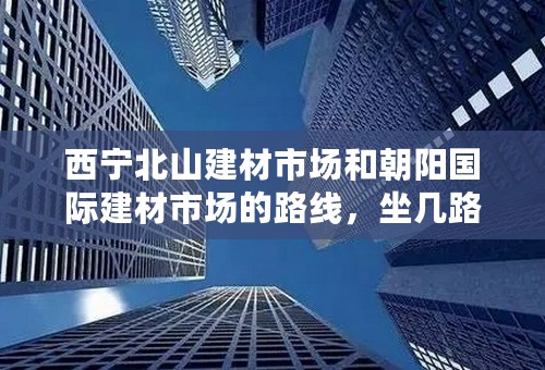 西宁北山建材市场和朝阳国际建材市场的路线，坐几路车，麻烦具体点，我会加分的