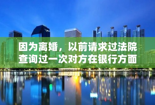 因为离婚，以前请求过法院查询过一次对方在银行方面的存款情况，在还没有判决的情况下，我还可以请求法院