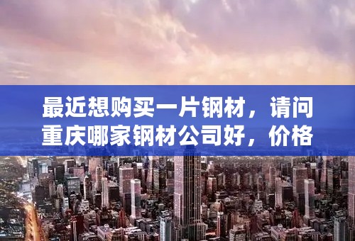 最近想购买一片钢材，请问重庆哪家钢材公司好，价格公道呢